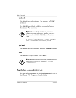 Page 386386 / Passwords
Modular ICS 6.0 Installer GuideP0992638 03
SysCoord+
The default System Coordinator Plus password is 727587 
(
SCPLUS).
Use CHANGE
, the dialpad, and OK to program the System 
Coordinator Plus password.
SysCoord
The default System Coordinator password is 23646 (
ADMIN).
Basic
The default Basic password is 22742 (
BASIC).
Registration password (MICS-XC only)
For more information about the Registration password, refer to 
the Modular ICS Companion Installer Guide.
Tips - You should only...