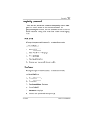 Page 387Passwords / 387
P0992638 03Modular ICS 6. 0 Installer Guide
Hospitality password
There are two passwords within the Hospitality feature. One 
provides secure access to the administration set for 
programming the service, and one provides secure access to a 
room condition setting from each room set for housekeeping 
staff.
Desk pswd
Change this password frequently, to maintain security.
At Hospitality:
1. Press ≠.
2.Desk pswd:4677 displays.
3. Press CHANGE
. 
4.New pswd: displays
5. Enter a new password,...