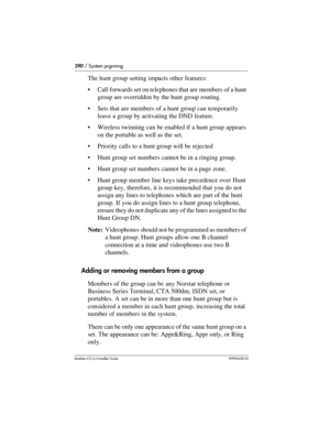Page 390390 / System prgrming
Modular ICS 6.0 Installer GuideP0992638 03
The hunt group setting impacts other features:
Call forwards set on telephones that are members of a hunt 
group are overridden by the hunt group routing. 
Sets that are members of a hunt group can temporarily 
leave a group by activating the DND feature.
Wireless twinning can be enabled if a hunt group appears 
on the portable as well as the set.
Priority calls to a hunt group will be rejected
Hunt group set numbers cannot be in a...