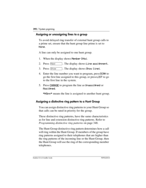 Page 392392 / System prgrming
Modular ICS 6.0 Installer GuideP0992638 03
Assigning or unassigning lines to a group
To avoid delayed ring transfer of external hunt group calls to 
a prime set, ensure that the hunt group line prime is set to 
None.
A line can only be assigned to one hunt group.
1. When the display shows Member DNs:.
2. Press ‘. The display shows Line assignment.
3. Press ≠. The display shows Show line:.
4. Enter the line number you want to program, press SCAN to 
go the first line assigned to this...