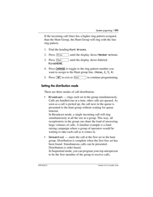 Page 393System prgrming / 393
P0992638 03Modular ICS 6. 0 Installer Guide
If the incoming call (line) has a higher ring pattern assigned, 
than the Hunt Group, the Hunt Group will ring with the line 
ring pattern.
1. Find the heading Hunt groups.
2. Press ≠ until the display shows Member extns:.
3. Press ‘ until the display shows Dstnct 
Ring:NONE.
4. Press CHANGE
 to toggle to the ring pattern number you 
want to assign to the Hunt group line. (None, 2, 3, 4)
5. Press ¨ to exit or ‘ to continue programming....