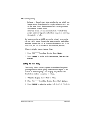 Page 394394 / System prgrming
Modular ICS 6.0 Installer GuideP0992638 03
Rotary — the call starts at the set after the one which was 
last presented. Distribution is complete when the next free 
set has been found. Simultaneous calls can be presented. 
Distribution is order based.
In Rotary mode, you can ensure that all your help-line 
people are receiving calls, rather than one person receiving 
the majority of calls. 
If a hunt group has available agents but nobody answers the 
call, the call is routed...