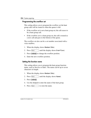 Page 396396 / System prgrming
Modular ICS 6.0 Installer GuideP0992638 03
Programming the overflow set
This setting allows you to program the overflow set the hunt 
group calls will be routed to when the queue is full. 
If the overflow set is not a hunt group set, the call ceases to 
be a hunt group call. 
If the overflow set is a hunt group set, the call is treated as 
a new call and goes to the bottom of the queue.
The overflow set also can be a set number associated with a 
voice mailbox.
1. When the display...