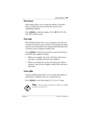 Page 399System prgrming / 399
P0992638 03Modular ICS 6. 0 Installer Guide
Park timeout
Park timeout allows you to assign the number of seconds 
before a parked call on an external line returns to the 
originating telephone. 
Press CHANGE
 to select the setting: 30, 45, 60, 90, 120, 150, 
180, 300, or 600 seconds.
Park mode
The Call Park feature allows you to suspend a call. The call 
can then be retrieved at any system set by entering the unique 
retrieval code. Park Mode is the setting which determines how 
a...