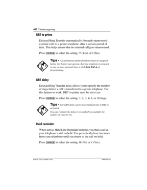 Page 400400 / System prgrming
Modular ICS 6.0 Installer GuideP0992638 03
DRT to prime
Delayed Ring Transfer automatically forwards unanswered 
external calls to a prime telephone, after a certain period of 
time. This helps ensure that no external call goes unanswered. 
Press CHANGE
 to select the setting: Y (Yes) or N (No).
DRT delay
Delayed Ring Transfer delay allows you to specify the number 
of rings before a call is transferred to a prime telephone.  For 
this feature to work, DRT to prime must be set to...