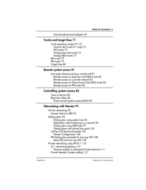 Page 5Table of Contents / v
P0992638 03Modular ICS 6.0 Installer Guide
Point-of-sale terminal adapter 69
Trunks and target lines 71
Trunk operating modes (T1) 72
Ground start trunks (T1 only) 72
DID trunks 73
Analog loop start trunks 75
Analog E&M trunks 77
BRI trunks 79
PRI trunks 79
Target lines 80
Remote system access 81
Use system features during a remote call 81
Remote access on loop start and E&M trunks 82
Remote access on a private network 82
Remote access on Direct Inward Dial (DID) trunks 83
Remote...