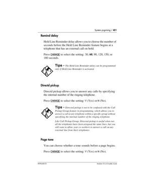 Page 401System prgrming / 401
P0992638 03Modular ICS 6. 0 Installer Guide
Remind delay
Held Line Reminder delay allows you to choose the number of 
seconds before the Held Line Reminder feature begins at a 
telephone that has an external call on hold. 
Press CHANGE
 to select the setting: 30, 60, 90, 120, 150, or 
180 seconds.
Directd pickup
Directd pickup allows you to answer any calls by specifying 
the internal number of the ringing telephone. 
Press CHANGE
 to select the setting: Y (Yes) or N (No).
Page...