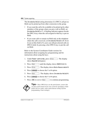 Page 404404 / System prgrming
Modular ICS 6.0 Installer GuideP0992638 03
The Invoke by Hold setting determines if a SWCA call put on 
Hold can be picked up from other extensions in the group. 
If you want the call to be available to be picked up by other 
members of the groups when you put a call on Hold, set 
Invoke by Hold: to Y. A flashing indicator appears beside 
the SWCA key when the call assigned to that key is put on 
Hold. 
If you want calls to remain on Hold only at the telephone 
where the call is...