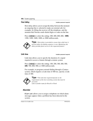 Page 406406 / System prgrming
Modular ICS 6.0 Installer GuideP0992638 03
Host delayInstaller password required
Host delay allows you to assign the delay between the moment 
an outgoing line is selected to make an external call, for 
example, by lifting the receiver off the telephone, and the 
moment that Norstar sends dialed digits or codes on the line.
Press CHANGE
 to select the setting: 200, 400, 600, 800, 1000, 
1200, 1400, 1600, 1800, or 2000 milliseconds. 
Link time
Installer password required
Link time...