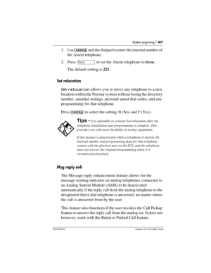 Page 407System prgrming / 407
P0992638 03Modular ICS 6. 0 Installer Guide
1. Use CHANGE and the dialpad to enter the internal number of 
the Alarm telephone. 
2. Press ‘ to set the Alarm telephone to None. 
The default setting is 221.
Set relocation
Set relocation allows you to move any telephone to a new 
location within the Norstar system without losing the directory 
number, autodial settings, personal speed dial codes, and any 
programming for that telephone. 
Press CHANGE
 to select the setting: N (No) and...