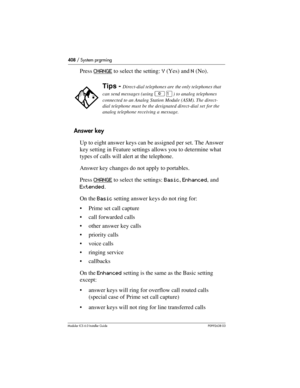 Page 408408 / System prgrming
Modular ICS 6.0 Installer GuideP0992638 03
Press CHANGE to select the setting: Y (Yes) and N (No). 
Answer key
Up to eight answer keys can be assigned per set. The Answer 
key setting in Feature settings allows you to determine what 
types of calls will alert at the telephone. 
Answer key changes do not apply to portables.
Press CHANGE
 to select the settings: Basic, Enhanced, and 
Extended. 
On the Basic setting answer keys do not ring for:
Prime set call capture
call forwarded...