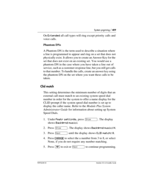 Page 409System prgrming / 409
P0992638 03Modular ICS 6. 0 Installer Guide
On Extended all call types will ring except priority calls and 
voice calls.
Phantom DNs
A Phantom DN is the term used to describe a situation where 
a line is programmed to appear and ring on a set that does not 
physically exist. It allows you to create an Answer Key for the 
set that does not exist on an existing set. You would use a 
phantom DN in the case where you have taken a line out of 
service, such as a customer-response line,...