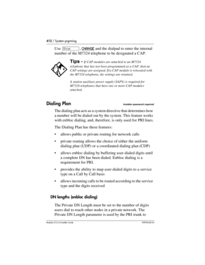 Page 412412 / System prgrming
Modular ICS 6.0 Installer GuideP0992638 03
Use ≠, CHANGE and the dialpad to enter the internal 
number of the M7324 telephone to be designated a CAP.
Dialing PlanInstaller password required
The dialing plan acts as a system directive that determines how 
a number will be dialed out by the system. This feature works 
with enbloc dialing, and, therefore, is only used for PRI lines.
The Dialing Plan has these features:
allows public or private routing for network calls
private...