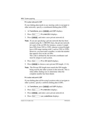 Page 414414 / System prgrming
Modular ICS 6.0 Installer GuideP0992638 03
Private network: CDP
If your dialing plan needs to use steering codes to navigate to 
other networks, specify a coordinated dialing plan (CDP).
1. At Type:None, press CHANGE 
until CDP displays.
2. Press ‘. PrivNetID:1 displays.
3. Press CHANGE
, and enter a new private network id.
Note:  If you are specifying a private network that has been 
created using SL-1 (MCDN) lines, the private network 
id is part of the set DN (for instance,...