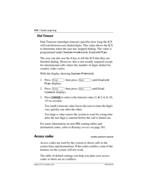 Page 416416 / System prgrming
Modular ICS 6.0 Installer GuideP0992638 03
Dial Timeout
Dial Timeout (interdigit timeout) specifies how long the ICS 
will wait between user-dialed digits. This value allows the ICS 
to determine when the user has stopped dialing. The value is 
programmed under System progrming, Dialing Plan.
The user can also use the # key to tell the ICS that they are 
finished dialing. However, this is not usually required except 
for international calls where the number of digits dialed for...