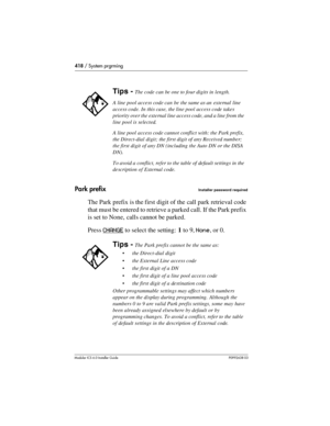 Page 418418 / System prgrming
Modular ICS 6.0 Installer GuideP0992638 03
Park prefixInstaller password required
The Park prefix is the first digit of the call park retrieval code 
that must be entered to retrieve a parked call. If the Park prefix 
is set to None, calls cannot be parked. 
Press CHANGE
 to select the setting: 1 to 9, None, or 0.
Tips - The code can be one to four digits in length.
A line pool access code can be the same as an  external line 
access code. In this case, the line pool access code...