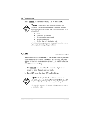 Page 420420 / System prgrming
Modular ICS 6.0 Installer GuideP0992638 03
Press CHANGE to select the setting:  1 to 9, None, or 0.
Auto DN
Installer password required
For calls answered without DISA, no password is required to 
access the Norstar system. The  Class of Service (COS) that 
applies to the call is determined by the COS for the trunk on 
which the user is calling.
1. Use CHANGE
 and the dialpad to enter the digits to be 
received from the auto-answer trunk. 
2. Press CLR
 to set the Auto DN back to...