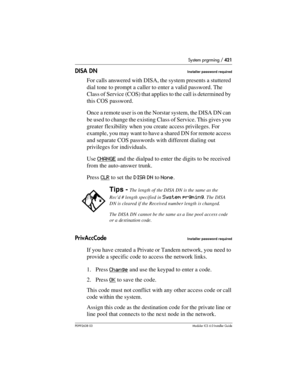 Page 421System prgrming / 421
P0992638 03Modular ICS 6. 0 Installer Guide
DISA DNInstaller password required
For calls answered with DISA, the system presents a stuttered 
dial tone to prompt a caller to enter a valid password. The 
Class of Service (COS) that applies to the call is determined by 
this COS password. 
Once a remote user is on the Norstar system, the DISA DN can 
be used to change the existing Class of Service. This gives you 
greater flexibility when you create access privileges. For 
example,...