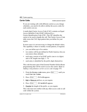 Page 422422 / System prgrming
Modular ICS 6.0 Installer GuideP0992638 03
Carrier CodesInstaller password required
If you are routing calls with different carriers as you change 
schedules, you need to be able to define the access codes for 
each carrier you use.
A multi-digit Carrier Access Code (CAC) contains an Equal 
Access Identifier Code (EAIC) followed by a 
Carrier Identification Code (CIC). The CIC identifies the 
carrier to be used to handle the call. The Carrier Access Code 
table stores the CAC digit...