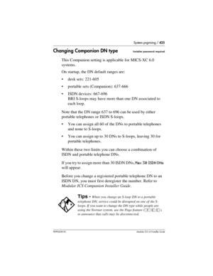 Page 425System prgrming / 425
P0992638 03Modular ICS 6. 0 Installer Guide
Changing Companion DN typeInstaller password required
This Companion setting is applicable for MICS-XC 6.0 
systems.
On startup, the DN default ranges are:
desk sets: 221-605
portable sets (Companion): 637-666
ISDN devices: 667-696 
BRI S-loops may have more than one DN associated to 
each loop.
Note that the DN range 637 to 696 can be used by either 
portable telephones or ISDN S-loops. 
You can assign all 60 of the DNs to portable...