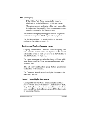 Page 430430 / System prgrming
Modular ICS 6.0 Installer GuideP0992638 03
If the Calling Party Name is unavailable it may be 
displayed on the Called Party set as Unknown name.
The system supports sending the calling party name, which 
is the Business Name and Set Name concatenated together, 
on calls originated by the Norstar system.
For information on programming your Feature assignment, 
see Feature assignment (CLID alignment) on page 330.
The Set Name will only be sent if the OLI for the Set is 
configured....