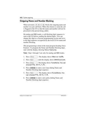 Page 432432 / System prgrming
Modular ICS 6.0 Installer GuideP0992638 03
Outgoing Name and Number Blocking
When activated, ²¡Úá blocks the outgoing name and 
number on a per call basis. When this feature is used, the call 
is flagged to the CO so that the name and number will not be 
presented to the person being called.
On analog and BRI trunks, a call blocking digit sequence is 
sent to the CO before sending the dialout digits. You can 
change this digit in a Norstar programming session and set it 
to the...