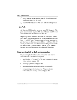 Page 436436 / System prgrming
Modular ICS 6.0 Installer GuideP0992638 03
åunder System programming, specify the minimum and 
maximum values for the pools
åunder Hardware choose PRI card and select the protocol
Line Pools
All lines in a PRI interface are in the same PRI line pool. This 
pool cannot contain any non-PRI lines. There is one PRI pool 
available for each PRI interface on the CSU. 
Depending on the order that the cards are configured as PRI, 
Pool PRI-A represents lines 1 to 30, and Pool PRI-B...