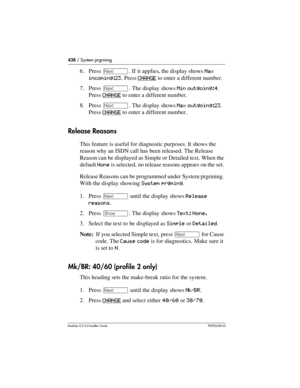 Page 438438 / System prgrming
Modular ICS 6.0 Installer GuideP0992638 03
6. Press ‘. If it applies, the display shows Max 
incoming:23. Press CHANGE
 to enter a different number. 
7. Press ‘. The display shows Min outgoing:4. 
Press CHANGE
 to enter a different number. 
8. Press ‘. The display shows Max outgoing:23. 
Press CHANGE
 to enter a different number. 
Release Reasons
This feature is useful for diagnostic purposes. It shows the 
reason why an ISDN call has been released. The Release 
Reason can be...