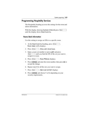 Page 439System prgrming / 439
P0992638 03Modular ICS 6. 0 Installer Guide
Programming Hospitality Services
The Hospitality heading accesses the settings for the room and 
alarm information.
With the display showing System prgming press ‘ 
until the display shows Hospitality.
Room/desk information
Use this setting to assign set DNs to a specific room.
1. At the Hospitality heading, press ≠. 
Room/desk info displays.
2. Press ≠. Show set: displays.
3. Enter a room set number or press LIST
 and press 
‘ until you...