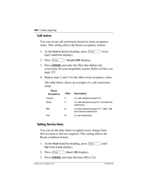 Page 440440 / System prgrming
Modular ICS 6.0 Installer GuideP0992638 03
Call restrns
You can set up call restrictions based on room occupancy 
states. This setting affects the Room occupancy feature.
1. At the Hospitality heading, press ≠ twice. 
Call restrns displays.
2. Press ≠. Vacant:00 displays.
3. Press CHANGE 
and enter the filter that defines the 
restrictions for your hospitality system. Refer to Filters on 
page 322
4. Repeat steps 2 and 3 for the other room occupancy states.
The table below shows an...