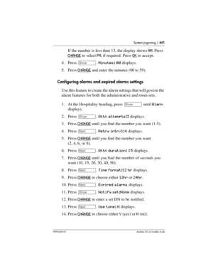 Page 441System prgrming / 441
P0992638 03Modular ICS 6. 0 Installer Guide
If the number is less than 13, the display shows AM. Press 
CHANGE
 to select PM, if required. Press OK to accept.
4. Press ≠. Minutes: 00 displays.
5. Press CHANGE
 and enter the minutes (00 to 59).
Configuring alarms and expired alarms settings
Use this feature to create the alarm settings that will govern the 
alarm features for both the administrative and room sets.
1. At the Hospitality heading, press ≠ until Alarm 
displays.
2. Press...