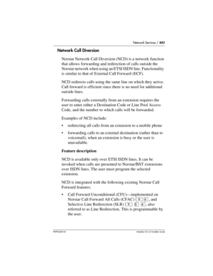 Page 443Network Services / 443
P0992638 03Modular ICS 6. 0 Installer Guide
Network Call Diversion
Norstar Network Call Diversion (NCD) is a network function 
that allows forwarding and redirection of calls outside the 
Norstar network when using an ETSI ISDN line. Functionality 
is similar to that of External Call Forward (ECF).
NCD redirects calls using the same line on which they arrive. 
Call forward is efficient since there is no need for additional 
outside lines.
Forwarding calls externally from an...