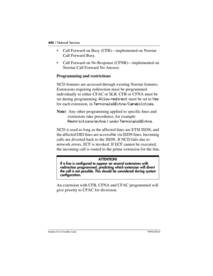 Page 444444 / Network Services
Modular ICS 6.0 Installer GuideP0992638 03
Call Forward on Busy (CFB)—implemented on Norstar 
Call Forward Busy.
Call Forward on No Response (CFNR)—implemented on 
Norstar Call Forward No Answer.
Programming and restrictions
NCD features are accessed through existing Norstar features. 
Extensions requiring redirection must be programmed 
individually to either CFAC or SLR. CFB or CFNA must be 
set during programming. Allow redirect must be set to Yes 
for each extension, in...