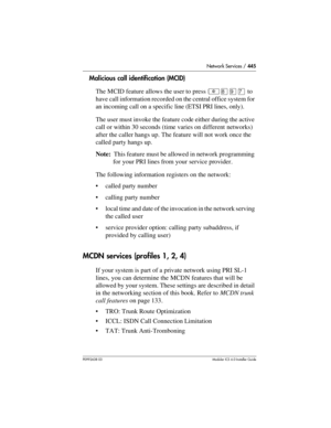 Page 445Network Services / 445
P0992638 03Modular ICS 6. 0 Installer Guide
Malicious call identification (MCID)
The MCID feature allows the user to press ²¡áàto 
have call information recorded on the central office system for 
an incoming call on a specific line (ETSI PRI lines, only).
The user must invoke the feature code either during the active 
call or within 30 seconds (time varies on different networks) 
after the caller hangs up. The feature will not work once the 
called party hangs up.
Note:  This...