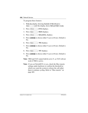 Page 446446 / Network Services
Modular ICS 6.0 Installer GuideP0992638 03
To program these features:
1. With the display showing System prgming press 
‘ until the display shows NetworkServices.
2. Press ≠. ETSI displays.
3. Press ‘. MCDN displays.
4. Press ≠. NetwkICCL displays.
5. Press CHANGE
 to choose either Y (yes) or N (no). Default is 
No.
6. Press ‘. TRO displays.
7. Press CHANGE
 to choose either Y (yes) or N (no). Default is 
No.
8. Press ‘. TAT displays.
9. Press CHANGE
 to choose either Y (yes) or N...