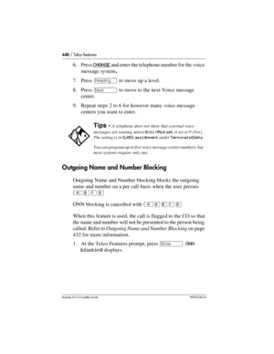 Page 448448 / Telco features
Modular ICS 6.0 Installer GuideP0992638 03
6. Press CHANGE and enter the telephone number for the voice 
message system.
7. Press – to move up a level.
8. Press ‘ to move to the next Voice message 
center.
9. Repeat steps 2 to 6 for however many voice message 
centers you want to enter.
Outgoing Name and Number Blocking
Outgoing Name and Number blocking blocks the outgoing 
name and number on a per call basis when the user presses 
²¡Úá
ONN blocking is cancelled with ²£¡Úá
When this...