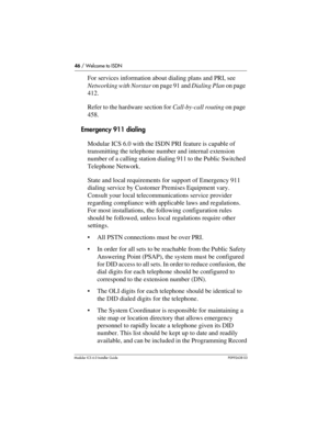 Page 4646 / Welcome to ISDN
Modular ICS 6.0 Installer GuideP0992638 03
For services information about dialing plans and PRI, see 
Networking with Norstar on page 91 and Dialing Plan on page 
412.
Refer to the hardware section for Call-by-call routing on page 
458. 
Emergency 911 dialing
Modular ICS 6.0 with the ISDN PRI feature is capable of 
transmitting the telephone number and internal extension 
number of a calling station dialing 911 to the Public Switched 
Telephone Network. 
State and local requirements...