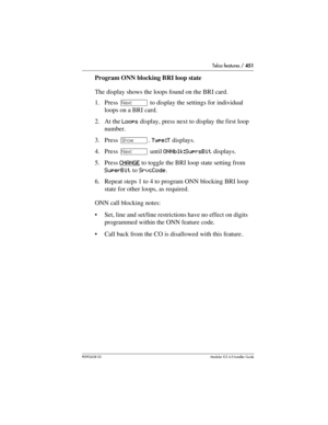 Page 451Telco features / 451
P0992638 03Modular ICS 6. 0 Installer Guide
Program ONN blocking BRI loop state
The display shows the loops found on the BRI card.
1. Press ‘ to display the settings for individual 
loops on a BRI card.
2. At the Loops display, press next to display the first loop 
number.
3. Press ≠. Type:T displays.
4. Press ‘ until ONNblk:SuprsBit displays.
5. Press CHANGE
 to toggle the BRI loop state setting from 
SuperBit to SrvcCode.
6. Repeat steps 1 to 4 to program ONN blocking BRI loop...