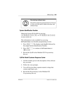 Page 453Software keys / 453
P0992638 03Modular ICS 6. 0 Installer Guide
System Identification Number
Obtain the System ID (SysID) by pressing 
²¥¥êçêéë, or ²¥¥àáàÝÜ 
on any system set.
This information is also available by accessing 
Software keys in an Installer programming session:
1. Press ≠ The display reads SysID: followed by 
the unique System Identification Number.
2. Press ‘ to continue in Software keys or 
¨ to exit.
3. Record the SysID in the Modular ICS Programming 
Record.
Call the Nortel Customer...