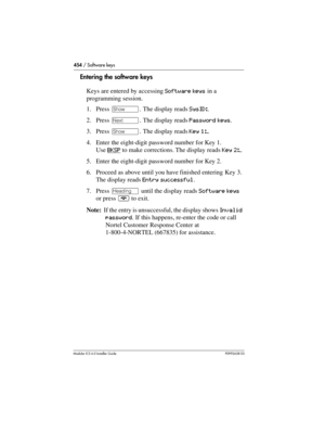 Page 454454 / Software keys
Modular ICS 6.0 Installer GuideP0992638 03
Entering the software keys
Keys are entered by accessing Software keys in a 
programming session.
1. Press ≠. The display reads SysID:.
2. Press ‘. The display reads Password keys.
3. Press ≠. The display reads Key 1:_.
4. Enter the eight-digit password number for Key 1. 
Use BKSP
 to make corrections. The display reads Key 2:_. 
5. Enter the eight-digit password number for Key 2. 
6. Proceed as above until you have finished entering Key 3....