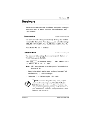 Page 455Hardware / 455
P0992638 03Modular ICS 6. 0 Installer Guide
Hardware
Hardware is where you view and change settings for cartridges 
installed in the ICS, Trunk Modules, Station Modules, and 
Data Modules.
Show module
Installer password required
The Show module setting automatically displays the modules 
connected to the system. Press ‘ to select the setting: 
KSU, Mod 03, Mod 04, Mod 05, Mod 06, Mod 07, Mod 08.
Note: MICS-XC has 14 modules.
Cards on KSU
Installer password required
The Cards on KSU setting...