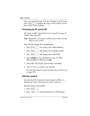 Page 456456 / Hardware
Modular ICS 6.0 Installer GuideP0992638 03
Once you specify the type of Trunk Cartridge in the ICS slot, 
press ≠ to display the range of line numbers for the 
lines on the Trunk Cartridge.
Provisioning the DTI card for PRI
The Cards on KSU setting allows you to specify the type of 
Trunk Cards in the ICS. 
Note:  Remember, you require a software password to activate 
PRI on your system. 
Start with the display showing Hardware.
1. Press ≠. The display shows Show module.
2. Press ‘. The...