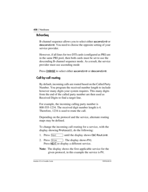 Page 458458 / Hardware
Modular ICS 6.0 Installer GuideP0992638 03
BchanSeq
B-channel sequence allows you to select either ascending or 
descending. You need to choose the opposite setting of your 
service provider. 
However, if all lines for two DTI cards (configured as PRI) are 
in the same PRI pool, then both cards must be set to use the 
descending B-channel sequence mode. As a result, the service 
provider must use ascending mode
Press CHANGE
 to select either ascending or descending.
Call-by-call routing
By...