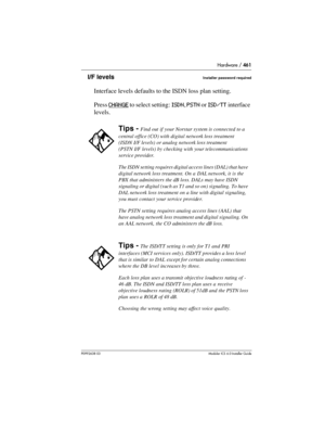 Page 461Hardware / 461
P0992638 03Modular ICS 6. 0 Installer Guide
I/F levelsInstaller password required
Interface levels defaults to the ISDN loss plan setting. 
Press CHANGE
 to select setting: ISDN, PSTN or ISD/TT interface 
levels.
Tips - Find out if your Norstar system is connected to a 
central office (CO) with digital network loss treatment 
(ISDN I/F levels) or analog network loss treatment 
(PSTN I/F levels) by checking with your telecommunications 
service provider.
The ISDN setting requires digital...