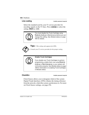 Page 464464 / Hardware
Modular ICS 6.0 Installer GuideP0992638 03
Line codingInstaller password required
Select the standard used by your T1 service provider for 
encoding signals on the T1 lines. Press CHANGE
 to select the 
setting: B8ZS or AMI.
ClockSrc
Installer password required
Clock Source allows you to designate which of the system 
Digital Trunk Interfaces (DTIs) obtains the timing reference 
from the network, which the system synchronizes to. For more 
on Clock Source settings, see page 476.
You must...