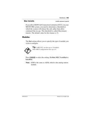 Page 465Hardware / 465
P0992638 03Modular ICS 6. 0 Installer Guide
Max transitsInstaller password required
If you allow ISDN Call Connection Limitation (ICCL) on your 
MCDN PRI system, you need to determine a threshold at 
which the system will release the call, rather than allow 
continued line tie ups. This threshold is called Max(imum) 
transits. The default value for this feature is 31.
Modules
The Mod setting allows you to specify the type of module you 
wish to configure. 
Press CHANGE
 to select the...