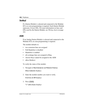 Page 466466 / Hardware
Modular ICS 6.0 Installer GuideP0992638 03
StnMod
If a Station Module is selected and connected to the Modular 
ICS, no extra programming is required. Each Station Module 
represents 16 new DNs. For more information on lines and 
DNs used by the Station Module, see Wiring charts on page 
241.
ASM
If an Analog Station Module is selected and connected to the 
Modular ICS, no extra programming is required.
The module defaults to:
two extension lines are assigned
Full Handsfree is disabled...
