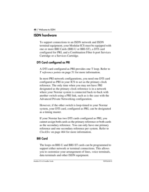 Page 4848 / Welcome to ISDN
Modular ICS 6.0 Installer GuideP0992638 03
ISDN hardware
To support connections to an ISDN network and ISDN 
terminal equipment, your Modular ICS must be equipped with 
one or more BRI Cards (BRI-U or BRI-ST) , a DTI card 
configured for PRI, and a Combination Fiber 6-port Services 
Cartridge or a Services Cartridge.
DTI Card configured as PRI
A DTI card configured as PRI provides one T loop. Refer to 
T reference points on page 51 for more information.
In most PRI network...