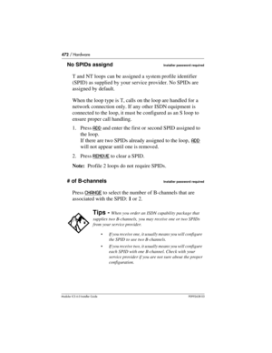 Page 472472 / Hardware
Modular ICS 6.0 Installer GuideP0992638 03
No SPIDs assigndInstaller password required
T and NT loops can be assigned a system profile identifier 
(SPID) as supplied by your service provider. No SPIDs are 
assigned by default.
When the loop type is T, calls on the loop are handled for a 
network connection only. If any other ISDN equipment is 
connected to the loop, it must be configured as an S loop to 
ensure proper call handling.
1. Press ADD
 and enter the first or second SPID assigned...