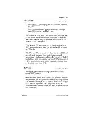 Page 473Hardware / 473
P0992638 03Modular ICS 6. 0 Installer Guide
Network DNsInstaller password required
1. Press ≠ to display the DNs which are used with 
the SPID.
2. Press ADD
 and enter the appropriate number to assign 
additional Network DNs to the SPID.
The Modular ICS can have a maximum of 128 Network DNs 
for the system. There is no limit to the number of Network 
DNs for each SPID, but you cannot exceed the limit of 128 
Network DNs for the system.
If the Network DN you try to enter is already assigned...